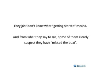 They just don't know what “getting started” means.


And from what they say to me, some of them clearly suspect they have “missed the boat”.
 
