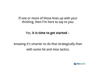 If one or more of those lines up with your thinking, then I'm here to say to you:


                   Yes, it is time to get started –


knowing it's smarter to do that strategically than with some hit and miss tactics.
 