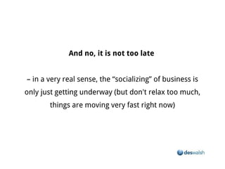And no, it is not too late


– in a very real sense, the “socializing” of business is only just getting underway (but don't relax too much, things are moving
                                                     very fast right now)
 