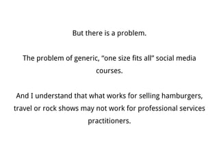 But there is a problem.


                                  The problem of generic, “one size fits all” social media courses.


And I understand that what works for selling hamburgers, travel or rock shows may not work for professional services practitioners.
 