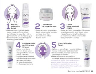 CONTROL
de manchas
•	Aplicar en rostro húmedo dando
suave masaje en forma circular
durante algunos segundos y retirar
perfectamente con abundante agua
•	Se recomienda utilizar diario por la
mañana y por la noche
Espuma
Lmpiadora
Facial1 •	Aplicar en rostro limpio y seco
dando suave masaje hasta su
completa absorción
•	Se recomienda utilizar
durante el día
Crema Facial
con Protector Solar
2
•	Aplicar en rostro limpio y seco dando suave
masaje hasta su completa absorción
•	Se recomienda utilizar por las noches
y retirar por la mañana
•	Es necesario el uso de un FPS 50
durante el día para un óptimo resultado
Para unificar el tono natural de tu rostro
puedes aplicar de manera general el
producto, en caso de tratar una zona en
específico lo ideal será focalizar la aplicación
del mismo sobre la mancha
Crema Aclaradora
Facial
5
•	Aplicar en rostro limpio y seco 20 minutos
antes de exposición al sol dando suave
masaje hasta su completa absorción
•	Se recomienda utilizar durante el día
•	Ideal para rostro y cuerpo
Crema
Protectora solar
FPS 503
•	Aplicar en el rostro
húmedo dando suave
masaje en forma circular
por 1 ó 2 minutos
•	Enjuagar perfectamente
con abundante agua hasta
retirar por completo
•	Se recomienda utilizar
1 ó 2 veces por semana
Exfoliante Facial
con Extracto de
Ginseng4
Beneficios
•	Mejora la apariencia de las manchas
en la piel
•	Cuida tu piel de los rayos solares
•	Da una apariencia de luminosidad
y suavidad al rostro
•	Una piel uniforme y tersa
•	De uso diario
24 25Control de manchas | SISTEMASSISTEMAS | Control de manchas
Q 940
Precio
sugerido
 