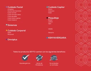 Todos los productos SEYTÚ cuentan con los siguientes beneficios:
Hipoalergénicos Libres de
Parabenos
No probados
en animales
Cuidado Facial
Limpieza
Control de manchas
Cutis normal
Cutis normal a seco
Cutis sensible
Cutis mixto a graso
Cutis maduro
Sistemas
Cuidado Corporal
Solar
Personal
Omniplus
Cuidado Capilar
Diario
Intensivo
Color
Maquillaje
Bases
Labios
Ojos
CEDIS
Glosario
KENYAVERGARA
Los productos publicados en el presente catálogo están sujetos a disponibilidad,
para confirmar existencias llama al Centro de Atención SEYTÚ.
Las marcas que aparecen en esta publicidad aplican para Guatemala;
pueden variar de acuerdo al país de difusión. Los tonos ilustrados en el presente catálogo son aproximados.
La venta del producto está sujeta a la disponibilidad del país.
Este catálogo sustituye al anterior y puede ser modificado a discreción de OMNILIFE.
Válido a partir de septiembre 2019 / GT 19 (A) V.1
Si quieres conocer más, contáctame:
Nombre:
Teléfono:
Correo:
Distribuidor Mercantil Independiente
1 801 0041 252
CENTRO DE ATENCIÓN SEYTÚ GUATEMALA
contacto@seytu.com
Erika Castro
Wsp: +51 982458761
sebellaytu@gmail.com
sebellaytu
www.sebellaytu.com
 