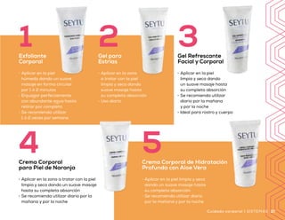 •	 Aplicar en la piel
húmeda dando un suave
masaje en forma circular
por 1 ó 2 minutos
•	 Enjuagar perfectamente
con abundante agua hasta
retirar por completo
•	 Se recomienda utilizar
1 ó 2 veces por semana
1Exfoliante
Corporal
•	 Aplicar en la zona
a tratar con la piel
limpia y seca dando
suave masaje hasta
su completa absorción
•	 Uso diario
2Gel para
Estrías
•	 Aplicar en la piel
limpia y seca dando
un suave masaje hasta
su completa absorción
•	 Se recomienda utilizar
diario por la mañana
y por la noche
•	 Ideal para rostro y cuerpo
3Gel Refrescante
Facial y Corporal
Beneficios
•	 Humectación prolongada
•	 Tratamiento por zonas
•	 Ayuda a proteger la piel de los radicales libres
•	 Perfecciona la apariencia de la piel de tu cuerpo
•	 De uso diario
4Crema Corporal
para Piel de Naranja
•	 Aplicar en la zona a tratar con la piel
limpia y seca dando un suave masaje
hasta su completa absorción
•	 Se recomienda utilizar diario por la
mañana y por la noche
5
•	 Aplicar en la piel limpia y seca
dando un suave masaje hasta
su completa absorción
•	 Se recomienda utilizar diario
por la mañana y por la noche
Crema Corporal de Hidratación
Profunda con Aloe Vera
3736 SISTEMAS | Cuidado corporal Cuidado corporal | SISTEMAS
Q 920
Precio
sugerido
 