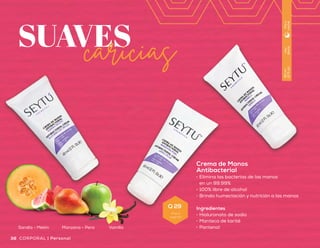 Crema de Manos
•	 Acondiciona y colabora
en la restauración de la
elasticidad y firmeza
de la piel
•	 Fórmula adicionada con
potentes antioxidantes que
aportan protección ante los
radicales libres
Ingredientes
•	 Vitamina C
•	 Extracto de semilla de uva
•	 Colágeno hidrolizado
SUAVEScaricias
Crema de Manos
Antibacterial
•	 Elimina las bacterias de las manos
en un 99.99%
•	 100% libre de alcohol
•	 Brinda humectación y nutrición a las manos
Ingredientes
•	 Hialuronato de sodio
•	 Manteca de karité
•	 Pantenol
Uso
diario
60ml
(2floz)
Díay
noche
Uso
diario
90ml
(3floz)
Díay
noche
Sandía - Melón Manzana - Pera Vainilla
39Personal | CORPORAL38 CORPORAL | Personal
Q 29
Precio
sugerido
Q 110
Precio
sugerido
 