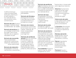 Glosario
multifuncional que
mejora la elasticidad
de la piel y disminuye
el daño debido a
los radicales libres
que provienen de la
contaminación.
Extracto de inula: Ayuda a
proteger y reforzar la piel,
acondicionador de cabello.
Extracto de levadura: Es
un complejo humectante
de origen natur al que
hidrata y da un aspecto
saludable a la piel.
Extracto de manzanilla:
Tiene propiedades
calmantes, suavizantes,
relajantes, hidratantes y
����antes sobre la piel.
Extracto de melocotón:
Propiedades nutritiv as,
hidratantes y suavizantes
que proveen excelente
peinabilidad.
Extracto de Omniplus:
Sinergia de extractos
naturales que proveen
acondicionamien to y
emoliencia a la piel.
Extracto de romero:
Contribuye a promover
la formación de nue vas
células. Además de
tener propiedades
refrescantes y
astringen tes.
Extracto de semilla de
girasol: Rico en vitaminas
y minerales que, en
conjunto, colaboran
en la prevención del
cabello quebradizo y
la pérdida del cabello.
Manteniéndolo suav e,
brillan te y lleno de lustre.
Extracto de semilla de
uva: Actividad protectora
de la integridad de la piel,
por su poder antioxidante
combate los efectos de
los radicales libres.
Extracto de soya:
Propiedades nutritiv as,
protectoras, suavizantes,
hidratantes
y regeneradoras
sobre la piel.
Extracto de té verde:
Emoliente y agente
acondicionador de la piel.
Extracto de zanahoria:
Rico en betacaroteno y
antioxidantes, los cuales
son útiles al combatir los
signos del envejecimiento.
Además de proteger
nuestra piel ante las
agresiones externas como
los rayos UV, ayudando
a tener un aspecto joven
por más tiempo.
Formaldehído: Producto
químico que se utiliza
ampliamen te como
bactericida o conservador
para algunos pr oductos.
Glicerina: Humectante
capaz de atraer agua
del exterior y brindar
una barrera protectora
con el ����vitar
pérdida de agua.
Hialuronato de sodio:
Largo polisac árido auxiliar
en la hidratación, con
efecto antioxidante.
L-Carnitina: Aminoácido
metabólico que ayuda
a mejorar la apariencia
de la piel.
Manteca de karité:
Regenerador natural
de la piel con poder
hidratante y nutritivo.
Mentol: Ingrediente
refrescante que
proporciona una
sensación de alivio
ante el dolor.
Pantenol: Ayuda a
aumentar el nivel de
humedad en la piel,
dejándola c on una
sensación de suavidad
y elasticidad.
Papaína: Enzima que
contribuye para eliminar
las células muertas de la
piel. Además colabora en
la regeneración de la piel.
Parabenos: Grupo de
productos químicos
que se utilizan como
conservadores en
muchos productos
cosméticos.
Pepino: Con actividad
reguladora de la pérdida
transpidérmica de agua,
forma una película
protectora sobre la piel y
ayuda a que la piel no se
reseque ni se descame.
Además de poseer
propiedades antioxidantes,
suavizantes y refrescantes.
Proteína hidrolizada
de trigo: Excelente
acondicionador de cabello.
Queratina hidrolizada:
Es capaz de suavizar y
acondicionar la piel gracias
a sus componentes.
Mantiene la hidratación
durante más tiempo
mejorando la elasticidad
de la piel y aumentando el
efecto tensor.
Radicales libres:
Sustancias químic as
reactivas que introducen
oxígeno a las c élulas,
produciendo oxidación de
partes y alteraciones en
el ADN, y que provocan
cambios que aceleran el
envejecimiento del cuerpo.
Ubiquinona: Mejor
conocida como enzima
Q10, ayuda a aumen tar
los niveles de colágeno y
elastina para darle a la piel
elasticidad y ��xibilidad.
Vitamina A: Potente
antioxidante que ayuda a
proporcionar protección
para no sufrir daño de los
radicales libres.
Vitamina C:
Imprescindible en la
formación de colágeno
y pantenol.
Vitamina E: Función
antioxidante y ayuda
a proteger la piel de
los radicales libres que
actúan sobre el deterioro
por los rayos solares.
68 69GLOSARIO GLOSARIO
 
