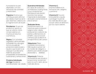Glosario
multifuncional que
mejora la elasticidad
de la piel y disminuye
el daño debido a
los radicales libres
que provienen de la
contaminación.
Extracto de inula: Ayuda a
proteger y reforzar la piel,
acondicionador de cabello.
Extracto de levadura: Es
un complejo humectante
de origen natur al que
hidrata y da un aspecto
saludable a la piel.
Extracto de manzanilla:
Tiene propiedades
calmantes, suavizantes,
relajantes, hidratantes y
����antes sobre la piel.
Extracto de melocotón:
Propiedades nutritiv as,
hidratantes y suavizantes
que proveen excelente
peinabilidad.
Extracto de Omniplus:
Sinergia de extractos
naturales que proveen
acondicionamien to y
emoliencia a la piel.
Extracto de romero:
Contribuye a promover
la formación de nue vas
células. Además de
tener propiedades
refrescantes y
astringen tes.
Extracto de semilla de
girasol: Rico en vitaminas
y minerales que, en
conjunto, colaboran
en la prevención del
cabello quebradizo y
la pérdida del cabello.
Manteniéndolo suav e,
brillan te y lleno de lustre.
Extracto de semilla de
uva: Actividad protectora
de la integridad de la piel,
por su poder antioxidante
combate los efectos de
los radicales libres.
Extracto de soya:
Propiedades nutritiv as,
protectoras, suavizantes,
hidratantes
y regeneradoras
sobre la piel.
Extracto de té verde:
Emoliente y agente
acondicionador de la piel.
Extracto de zanahoria:
Rico en betacaroteno y
antioxidantes, los cuales
son útiles al combatir los
signos del envejecimiento.
Además de proteger
nuestra piel ante las
agresiones externas como
los rayos UV, ayudando
a tener un aspecto joven
por más tiempo.
Formaldehído: Producto
químico que se utiliza
ampliamen te como
bactericida o conservador
para algunos pr oductos.
Glicerina: Humectante
capaz de atraer agua
del exterior y brindar
una barrera protectora
con el ����vitar
pérdida de agua.
Hialuronato de sodio:
Largo polisac árido auxiliar
en la hidratación, con
efecto antioxidante.
L-Carnitina: Aminoácido
metabólico que ayuda
a mejorar la apariencia
de la piel.
Manteca de karité:
Regenerador natural
de la piel con poder
hidratante y nutritivo.
Mentol: Ingrediente
refrescante que
proporciona una
sensación de alivio
ante el dolor.
Pantenol: Ayuda a
aumentar el nivel de
humedad en la piel,
dejándola c on una
sensación de suavidad
y elasticidad.
Papaína: Enzima que
contribuye para eliminar
las células muertas de la
piel. Además colabora en
la regeneración de la piel.
Parabenos: Grupo de
productos químicos
que se utilizan como
conservadores en
muchos productos
cosméticos.
Pepino: Con actividad
reguladora de la pérdida
transpidérmica de agua,
forma una película
protectora sobre la piel y
ayuda a que la piel no se
reseque ni se descame.
Además de poseer
propiedades antioxidantes,
suavizantes y refrescantes.
Proteína hidrolizada
de trigo: Excelente
acondicionador de cabello.
Queratina hidrolizada:
Es capaz de suavizar y
acondicionar la piel gracias
a sus componentes.
Mantiene la hidratación
durante más tiempo
mejorando la elasticidad
de la piel y aumentando el
efecto tensor.
Radicales libres:
Sustancias químic as
reactivas que introducen
oxígeno a las c élulas,
produciendo oxidación de
partes y alteraciones en
el ADN, y que provocan
cambios que aceleran el
envejecimiento del cuerpo.
Ubiquinona: Mejor
conocida como enzima
Q10, ayuda a aumen tar
los niveles de colágeno y
elastina para darle a la piel
elasticidad y ��xibilidad.
Vitamina A: Potente
antioxidante que ayuda a
proporcionar protección
para no sufrir daño de los
radicales libres.
Vitamina C:
Imprescindible en la
formación de colágeno
y pantenol.
Vitamina E: Función
antioxidante y ayuda
a proteger la piel de
los radicales libres que
actúan sobre el deterioro
por los rayos solares.
68 69GLOSARIO GLOSARIO
 
