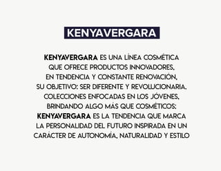 KenyaVergara es una línea cosmética
que ofrece productos innovadores,
en tendencia y constante renovación,
su objetivo: ser diferente y revolucionaria.
Colecciones enfocadas en los jóvenes,
brindando algo más que cosméticos;
KenyaVergara es la tendencia que marca
la personalidad del futuro inspirada en un
carácter de autonomía, naturalidad y estilo
 