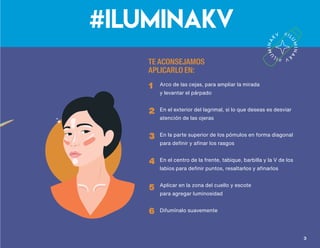 #ILUMINAKVbarra iluminadora
Su presentación brinda facilidad y precisión en la aplicación,
resaltandoy estilizando zonas deseadas del rostro de una manera natural
¡Atrévete y úsalas en distintas zonas como escote, hombros y piernas!
• Adicionado con ingredientes humectantes
y antioxidantes
• Colabora a minimizar la apariencia de los signos
del envejecimiento
• Brinda a la piel una apariencia radiante
• Textura brillante, satinada y luminosa
TE ACONSEJAMOS
APLICARLO EN:
1
2
3
4
5
6
Arco de las cejas, para ampliar la mirada
y levantar el párpado
En el exterior del lagrimal, si lo que deseas es desviar
atención de las ojeras
En la parte superior de los pómulos en forma diagonal
para definir y afinar los rasgos
En el centro de la frente, tabique, barbilla y la V de los
labios para definir puntos, resaltarlos y afinarlos
Aplicar en la zona del cuello y escote
para agregar luminosidad
Difumínalo suavemente
Beneficios
Tonos
Kuma Kaus
32
Q198
precio sugerido
 