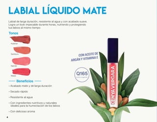Labial de larga duración, resistente al agua y con acabado suave.
Logra un look impecable durante horas, nutriendo y protegiendo
tus labios al mismo tiempo
Tonos
#mateKV
• Acabado mate y de larga duración
• Secado rápido
• Resistente al agua
• Con ingredientes nutritivos y naturales
ideales para la humectación de los labios
• Con delicioso aroma
labial líquido mate
Beneficios
CÓMO APLICAR:
Aplica en tus labios de manera homogénea,
iniciando en las comisuras de los labios
y hacia el centro con movimientos cortos
Evita juntar los labios hasta que
seque completamente
Reaplica si es necesario
1
2
3
TIP: Es suficiente aplicar una cantidad pequeña
de producto, ésto ayudará a que tus labios
sequen más rápido y logres un efecto duradero
Kalahari
Samburu
Nairobi
Masai
54
Q165
precio sugerido
 