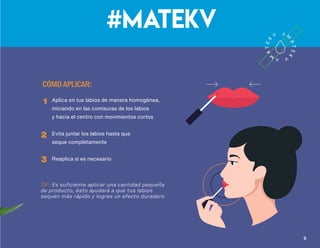 Labial de larga duración, resistente al agua y con acabado suave.
Logra un look impecable durante horas, nutriendo y protegiendo
tus labios al mismo tiempo
Tonos
#mateKV
• Acabado mate y de larga duración
• Secado rápido
• Resistente al agua
• Con ingredientes nutritivos y naturales
ideales para la humectación de los labios
• Con delicioso aroma
labial líquido mate
Beneficios
CÓMO APLICAR:
Aplica en tus labios de manera homogénea,
iniciando en las comisuras de los labios
y hacia el centro con movimientos cortos
Evita juntar los labios hasta que
seque completamente
Reaplica si es necesario
1
2
3
TIP: Es suficiente aplicar una cantidad pequeña
de producto, ésto ayudará a que tus labios
sequen más rápido y logres un efecto duradero
Kalahari
Samburu
Nairobi
Masai
54
Q165
precio sugerido
 