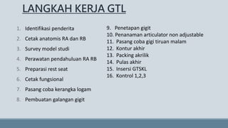 LANGKAH KERJA GTL
1. Identifikasi penderita
2. Cetak anatomis RA dan RB
3. Survey model studi
4. Perawatan pendahuluan RA RB
5. Preparasi rest seat
6. Cetak fungsional
7. Pasang coba kerangka logam
8. Pembuatan galangan gigit
9. Penetapan gigit
10. Penanaman articulator non adjustable
11. Pasang coba gigi tiruan malam
12. Kontur akhir
13. Packing akrilik
14. Pulas akhir
15. Insersi GTSKL
16. Kontrol 1,2,3
 