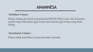ANAMNESA
•Keluhan Utama :
Pasien datang ke klinik prostodonsia RSGM FKG Unair atas kemauan
sendiri ingin dibuatkan gigi tiruan baru karena gigi tiruan yang lama
hilang
•Kesehatan Umum :
Pasien tidak memiliki riwayat penyakit sistemik
 