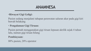 ANAMNESA
•Riwayat Gigi Geligi:
Pasien sedang menjalani tahapan perawatan saluran akar pada gigi kiri
bawah belakang
• Pengalaman Gigi Tiruan:
Pasien pernah menggunakan gigi tiruan lepasan akrilik sejak 4 tahun
lalu, namun gigi tiruan hilang
Pembiayaan:
80% pasien, 20% operator
 