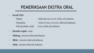 PEMERIKSAAN EKSTRA ORAL
• SendiTMJ
Palpasi : tidakadarasa nyeri, tidak ada kelainan
Pergerakan : dalam batas normal, tidakadakelainaan
Polamembuka mulut : lurus,tidakada kelainan
• Bentukwajah: ovoid
• Hidung: simetris,tidakadakelainan
• Bibir: simetris,tidakadakelainan
• Mata: simetris,tidakada kelainan
 