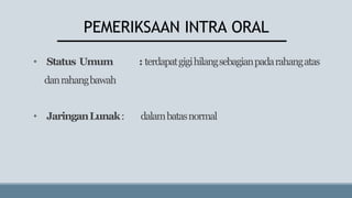 PEMERIKSAAN INTRA ORAL
• Status Umum : terdapatgigihilangsebagianpadarahangatas
danrahangbawah
• JaringanLunak: dalambatasnormal
 
