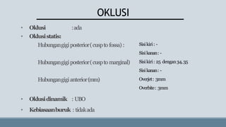 OKLUSI
• Oklusi :ada
• Oklusistatis:
Hubungangigiposterior(cuspto fossa) :
Hubungangigiposterior(cuspto marginal)
Hubungangigianterior(mm)
• Oklusidinamik : UBO
• Kebiasaanburuk : tidakada
Sisikiri: -
Sisikanan: -
Sisikiri: 25 dengan34,35
Sisikanan: -
Overjet: 3mm
Overbite: 3mm
 