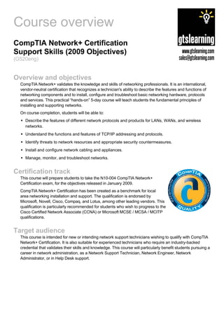 Course overview
CompTIA Network+ Certification
Support Skills (2009 Objectives)
(G520eng)


Overview and objectives
  CompTIA Network+ validates the knowledge and skills of networking professionals. It is an international,
  vendor-neutral certification that recognizes a technician's ability to describe the features and functions of
  networking components and to install, configure and troubleshoot basic networking hardware, protocols
  and services. This practical “hands-on” 5-day course will teach students the fundamental principles of
  installing and supporting networks.
  On course completion, students will be able to:
    Describe the features of different network protocols and products for LANs, WANs, and wireless
    networks.
    Understand the functions and features of TCP/IP addressing and protocols.
    Identify threats to network resources and appropriate security countermeasures.
    Install and configure network cabling and appliances.
    Manage, monitor, and troubleshoot networks.


Certification track
  This course will prepare students to take the N10-004 CompTIA Network+
  Certification exam, for the objectives released in January 2009.
  CompTIA Network+ Certification has been created as a benchmark for local
  area networking installation and support. The qualification is endorsed by
  Microsoft, Novell, Cisco, Compaq, and Lotus, among other leading vendors. This
  qualification is particularly recommended for students who wish to progress to the
  Cisco Certified Network Associate (CCNA) or Microsoft MCSE / MCSA / MCITP
  qualifications.


Target audience
  This course is intended for new or intending network support technicians wishing to qualify with CompTIA
  Network+ Certification. It is also suitable for experienced technicians who require an industry-backed
  credential that validates their skills and knowledge. This course will particularly benefit students pursuing a
  career in network administration, as a Network Support Technician, Network Engineer, Network
  Administrator, or in Help Desk support.
 