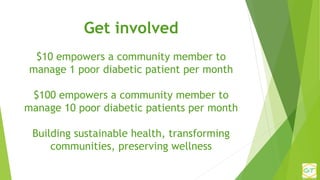 Get involved
$10 empowers a community member to
manage 1 poor diabetic patient per month
$100 empowers a community member ...