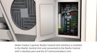 Globe	
  Tracker’s	
  partner	
  Reefer	
  Control	
  Unit	
  Interface	
  is	
  installed	
  
in	
  the	
  Reefer	
  Control	
  Unit	
  and	
  connected	
  to	
  the	
  Reefer	
  Control	
  
Unit’s	
  interface	
  port	
  and	
  the	
  GT	
  Communica2ons	
  Unit.	
  
 