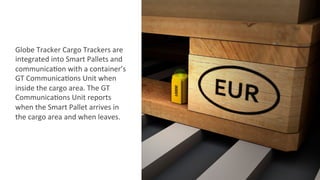 Globe	
  Tracker	
  Cargo	
  Trackers	
  are	
  
integrated	
  into	
  Smart	
  Pallets	
  and	
  
communica2on	
  with	
  a	
  container’s	
  
GT	
  Communica2ons	
  Unit	
  when	
  
inside	
  the	
  cargo	
  area.	
  The	
  GT	
  
Communica2ons	
  Unit	
  reports	
  
when	
  the	
  Smart	
  Pallet	
  arrives	
  in	
  
the	
  cargo	
  area	
  and	
  when	
  leaves.	
  
 