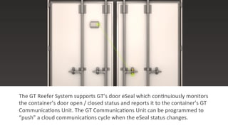 The	
  GT	
  Reefer	
  System	
  supports	
  GT’s	
  door	
  eSeal	
  which	
  con2nuiously	
  monitors	
  
the	
  container’s	
  door	
  open	
  /	
  closed	
  status	
  and	
  reports	
  it	
  to	
  the	
  container’s	
  GT	
  
Communica2ons	
  Unit.	
  The	
  GT	
  Communica2ons	
  Unit	
  can	
  be	
  programmed	
  to	
  
“push”	
  a	
  cloud	
  communica2ons	
  cycle	
  when	
  the	
  eSeal	
  status	
  changes.	
  
 