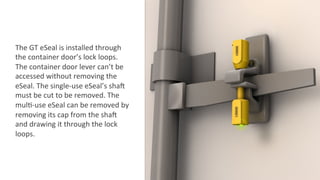 The	
  GT	
  eSeal	
  is	
  installed	
  through	
  
the	
  container	
  door’s	
  lock	
  loops.	
  
The	
  container	
  door	
  lever	
  can’t	
  be	
  
accessed	
  without	
  removing	
  the	
  
eSeal.	
  The	
  single-­‐use	
  eSeal’s	
  shaZ	
  
must	
  be	
  cut	
  to	
  be	
  removed.	
  The	
  
mul2-­‐use	
  eSeal	
  can	
  be	
  removed	
  by	
  
removing	
  its	
  cap	
  from	
  the	
  shaZ	
  
and	
  drawing	
  it	
  through	
  the	
  lock	
  
loops.	
  
 