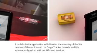 A	
  mobile	
  device	
  applica2on	
  will	
  allow	
  for	
  the	
  scanning	
  of	
  the	
  VIN	
  
number	
  of	
  the	
  vehicle	
  and	
  the	
  Cargo	
  Tracker	
  barcode	
  and	
  it	
  is	
  
automa2cally	
  paired	
  with	
  our	
  GT	
  cloud	
  services.	
  
 