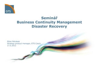 Seminář
          Business Continuity Management
                 Disaster Recovery



Milan Petrásek
Strategy product manager, GTS Czech
17.5.2012
 