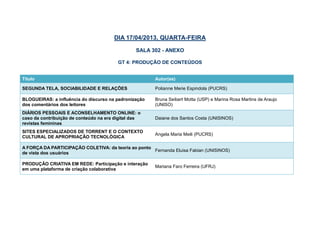 DIA 17/04/2013, QUARTA-FEIRA

                                                 SALA 302 - ANEXO

                                         GT 4: PRODUÇÃO DE CONTEÚDOS


Título                                                 Autor(es)

SEGUNDA TELA, SOCIABILIDADE E RELAÇÕES                 Polianne Merie Espindola (PUCRS)

BLOGUEIRAS: a influência do discurso na padronização   Bruna Seibert Motta (USP) e Marina Rosa Martins de Araujo
dos comentários dos leitores                           (UNISO)
DIÁRIOS PESSOAIS E ACONSELHAMENTO ONLINE: o
caso da contribuição de conteúdo na era digital das    Daiane dos Santos Costa (UNISINOS)
revistas femininas

PUBLICIDADE COLABORATIVA: contextualizando             Lúcio Siqueira Amaral Filho (UNISINOS)

A FORÇA DA PARTICIPAÇÃO COLETIVA: da teoria ao ponto
                                                     Fernanda Eluisa Fabian (UNISINOS)
de vista dos usuários

PRODUÇÃO CRIATIVA EM REDE: Participação e interação
                                                       Mariana Faro Ferreira (UFRJ)
em uma plataforma de criação colaborativa
 