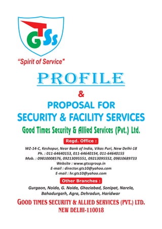 GSS
“Spirit of Service"
PROFILE
WZ-14-C, Keshopur, Near Bank of India, Vikas Puri, New Delhi-18
Ph. : 011-64640153, 011-64640154, 011-64640155
Mob. : 09810008576, 09213095551, 09213095552, 09810689733
Website : www.gtssgroup.in
E-mail : director.gts10@yahoo.com
E-mail : hr.gts10@yahoo.com
Regd. Office :
Gurgaon, Noida, G. Noida, Ghaziabad, Sonipat, Narela,
Bahadurgarh, Agra, Dehradun, Haridwar
Other Branches :
Good Times Security & Allied Services (Pvt.) Ltd.
GOOD TIMES SECURITY & ALLIED SERVICES (PVT.) LTD.
NEW DELHI-110018
&
PROPOSAL FOR
SECURITY & FACILITY SERVICES
 