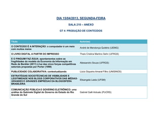DIA 15/04/2013, SEGUNDA-FEIRA

                                                   SALA 210 – ANEXO

                                           GT 4: PRODUÇÃO DE CONTEÚDOS



Título                                                       Autor(es)
O CONTEÚDO É A INTERAÇÃO: o computador é um meio
                                                             André de Mendonça Quitério (UEMG)
com muitos meios
O LIVRO DIGITAL A PARTIR DO IMPRESSO                         Thaís Cristina Martino Sehn (UFRGS)

E O PINGUIM FAZ ÁGUA: apontamentos sobre as
fragilidades do modelo da Economia da Informação em
                                                             Alessandro Souza (UFRGS)
Rede de Benkler (2011) à luz das cinco forças competitivas
setoriais propostas por Porter (1998)
SITES ESPECIALIZADOS DE TORRENT E O CONTEXTO
                                                             Angela Maria Meili (PUCRS)
CULTURAL DE APROPRIAÇÃO TECNOLÓGICA

ESTRATÉGIAS SOCIOTÉCNICAS DE VISIBILIDADE E
LEGITIMIDADE NOS BLOGS CORPORATIVOS DAS MÉDIAS-
                                                             Elisangela Lasta (UFSM)
GRANDES E GRANDES EMPRESAS DA BLOGOSFERA
BRASILEIRA
COMUNICAÇÃO PÚBLICA E GOVERNO ELETRÔNICO: uma
análise do Gabinete Digital do Governo do Estado do Rio      Gabriel Galli Arévalo (PUCRS)
Grande do Sul
 