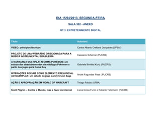 DIA 15/04/2013, SEGUNDA-FEIRA

                                                   SALA 302 - ANEXO

                                            GT 3: ENTRETENIMENTO DIGITAL



Título                                                    Autor(es)

VIDEO: princípios técnicos                                Carlos Alberto Orellana Gonçalves (UFSM)

PROJETO DE UMA WEBRÁDIO DIRECIONADA PARA A
                                                          Cassiano Scherner (PUCRS)
MÚSICA INSTRUMENTAL BRASILEIRA

A NARRATIVA MULTIPLATAFORMA POKÉMON: um
estudo dos desdobramentos da mitologia Pokémon a          Gabriela Birnfeld Kurtz (PUCRS)
partir dos jogos para Game Boy

INTERAÇÕES SOCIAIS COMO ELEMENTO PREJUDICIAL
                                                          André Fagundes Pase ( PUCRS)
AO GAMEPLAY: um estudo do jogo Candy Crush Saga

AÇÃO E APROPRIAÇÃO EM WORLD OF WARCRAFT                   Thiago Falcão (UFBA)


Scott Pilgrim – Contra o Mundo, mas a favor da internet   Liana Gross Furini e Roberto Tietzmann (PUCRS)
 