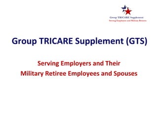 Group TRICARE Supplement (GTS)
Serving Employers and Their
Military Retiree Employees and Spouses
 