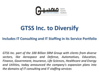 GTSS Inc. to Diversify Includes IT Consulting and IT Staffing in its Service Portfolio GTSS Inc. part of the 100 Billion SRM Group with clients from diverse sectors, like Aerospace and Defense, Automotives, Education, Finance, Government, Insurance, Life Sciences, Healthcare and Energy and Utilities, today announced the company's expansion plans into the domains of IT consulting and IT staffing services 