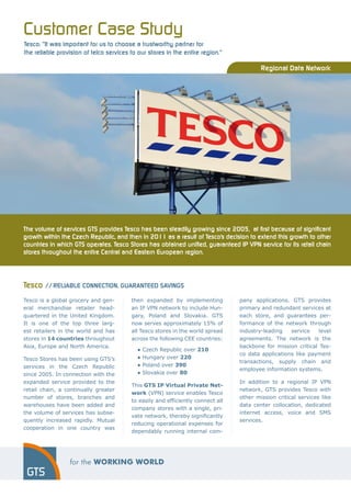 Customer Case Study
Tesco: “It was important for us to choose a trustworthy partner for
the reliable provision of telco services to our stores in the entire region.”

                                                                                         Regional Data Network




The volume of services GTS provides Tesco has been steadily growing since 2005, at first because of significant
growth within the Czech Republic, and then in 2011 as a result of Tesco’s decision to extend this growth to other
countries in which GTS operates. Tesco Stores has obtained unified, guaranteed IP VPN service for its retail chain
stores throughout the entire Central and Eastern European region.




Tesco // Reliable connection, guaranteed savings
Tesco is a global grocery and gen-       then expanded by implementing           pany applications. GTS provides
eral merchandise retailer head-          an IP VPN network to include Hun-       primary and redundant services at
quartered in the United Kingdom.         gary, Poland and Slovakia. GTS          each store, and guarantees per-
It is one of the top three larg-         now serves approximately 15% of         formance of the network through
est retailers in the world and has       all Tesco stores in the world spread    industry-leading   service    level
stores in 14 countries throughout        across the following CEE countries:     agreements. The network is the
Asia, Europe and North America.                                                  backbone for mission critical Tes-
                                         	   ●   Czech Republic over 210
                                                                                 co data applications like payment
Tesco Stores has been using GTS’s        	   ●   Hungary over 220
                                                                                 transactions, supply chain and
services in the Czech Republic           	   ●   Poland over 390
                                                                                 employee information systems.
since 2005. In connection with the       	   ●   Slovakia over 80
expanded service provided to the                                                 In addition to a regional IP VPN
                                         This GTS IP Virtual Private Net-
retail chain, a continually greater                                              network, GTS provides Tesco with
                                         work (VPN) service enables Tesco
number of stores, branches and                                                   other mission critical services like
                                         to easily and efficiently connect all
warehouses have been added and                                                   data center collocation, dedicated
                                         company stores with a single, pri-
the volume of services has subse-                                                internet access, voice and SMS
                                         vate network, thereby significantly
quently increased rapidly. Mutual                                                services.
                                         reducing operational expenses for
cooperation in one country was
                                         dependably running internal com-
 