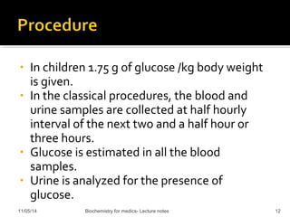 • In children 1.75 g of glucose /kg body weight 
is given. 
• In the classical procedures, the blood and 
urine samples are collected at half hourly 
interval of the next two and a half hour or 
three hours. 
• Glucose is estimated in all the blood 
samples. 
• Urine is analyzed for the presence of 
glucose. 
11/05/14 Biochemistry for medics- Lecture notes 12 
 