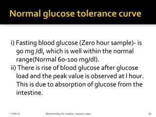 i) Fasting blood glucose (Zero hour sample)- is 
90 mg /dl, which is well within the normal 
range(Normal 60-100 mg/dl). 
ii) There is rise of blood glucose after glucose 
load and the peak value is observed at I hour. 
This is due to absorption of glucose from the 
intestine. 
11/05/14 Biochemistry for medics- Lecture notes 16 
 