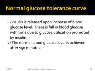 iii) Insulin is released upon increase of blood 
glucose level. There is fall in blood glucose 
with time due to glucose utilization promoted 
by insulin. 
iv) The normal blood glucose level is achieved 
after 150 minutes. 
11/05/14 Biochemistry for medics- Lecture notes 17 
 