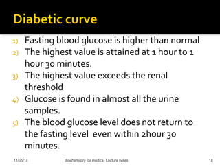 1) Fasting blood glucose is higher than normal 
2) The highest value is attained at 1 hour to 1 
hour 30 minutes. 
3) The highest value exceeds the renal 
threshold 
4) Glucose is found in almost all the urine 
samples. 
5) The blood glucose level does not return to 
the fasting level even within 2hour 30 
minutes. 
11/05/14 Biochemistry for medics- Lecture notes 18 
 