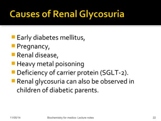 Early diabetes mellitus, 
Pregnancy, 
Renal disease, 
Heavy metal poisoning 
Deficiency of carrier protein (SGLT-2). 
Renal glycosuria can also be observed in 
children of diabetic parents. 
11/05/14 Biochemistry for medics- Lecture notes 22 
 
