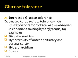 A) Decreased Glucose tolerance 
Decreased carbohydrate tolerance (non-utilization 
of carbohydrate load) is observed 
in conditions causing hyperglycemia, for 
example: 
 Diabetes mellitus 
 Hyperactivity of anterior pituitary and 
adrenal cortex 
 Hyperthyroidism 
 Stress 
11/05/14 Biochemistry for medics- Lecture notes 3 
 
