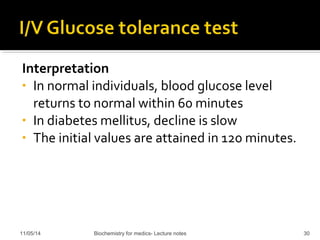 Interpretation 
• In normal individuals, blood glucose level 
returns to normal within 60 minutes 
• In diabetes mellitus, decline is slow 
• The initial values are attained in 120 minutes. 
11/05/14 Biochemistry for medics- Lecture notes 30 
 