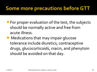 For proper evaluation of the test, the subjects 
should be normally active and free from 
acute illness. 
 Medications that may impair glucose 
tolerance include diuretics, contraceptive 
drugs, glucocorticoids, niacin, and phenytoin 
should be avoided on that day. 
11/05/14 Biochemistry for medics- Lecture notes 35 
 