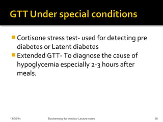 Cortisone stress test- used for detecting pre 
diabetes or Latent diabetes 
Extended GTT- To diagnose the cause of 
hypoglycemia especially 2-3 hours after 
meals. 
11/05/14 Biochemistry for medics- Lecture notes 36 
 