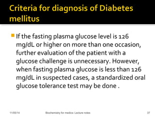 If the fasting plasma glucose level is 126 
mg/dL or higher on more than one occasion, 
further evaluation of the patient with a 
glucose challenge is unnecessary. However, 
when fasting plasma glucose is less than 126 
mg/dL in suspected cases, a standardized oral 
glucose tolerance test may be done . 
11/05/14 Biochemistry for medics- Lecture notes 37 
 