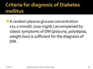 A random plasma glucose concentration 
>11.1 mmol/L (200 mg/dL) accompanied by 
classic symptoms of DM (polyuria, polydipsia, 
weight loss) is sufficient for the diagnosis of 
DM. 
11/05/14 Biochemistry for medics- Lecture notes 38 
