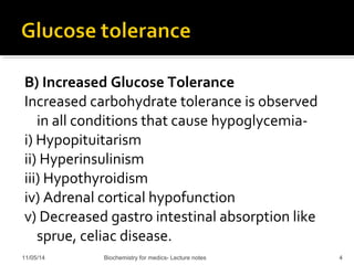 B) Increased Glucose Tolerance 
Increased carbohydrate tolerance is observed 
in all conditions that cause hypoglycemia-i) 
Hypopituitarism 
ii) Hyperinsulinism 
iii) Hypothyroidism 
iv) Adrenal cortical hypofunction 
v) Decreased gastro intestinal absorption like 
sprue, celiac disease. 
11/05/14 Biochemistry for medics- Lecture notes 4 
 