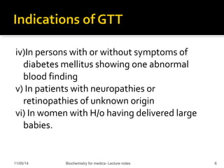 iv)In persons with or without symptoms of 
diabetes mellitus showing one abnormal 
blood finding 
v) In patients with neuropathies or 
retinopathies of unknown origin 
vi) In women with H/o having delivered large 
babies. 
11/05/14 Biochemistry for medics- Lecture notes 6 
 