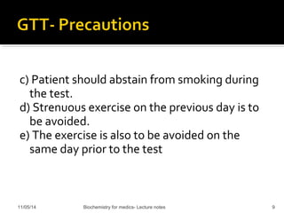 c) Patient should abstain from smoking during 
the test. 
d) Strenuous exercise on the previous day is to 
be avoided. 
e) The exercise is also to be avoided on the 
same day prior to the test 
11/05/14 Biochemistry for medics- Lecture notes 9 
 