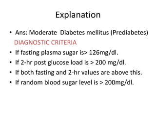 Explanation
• Ans: Moderate Diabetes mellitus (Prediabetes)
DIAGNOSTIC CRITERIA
• If fasting plasma sugar is> 126mg/dl.
• If 2-hr post glucose load is > 200 mg/dl.
• If both fasting and 2-hr values are above this.
• If random blood sugar level is > 200mg/dl.
 